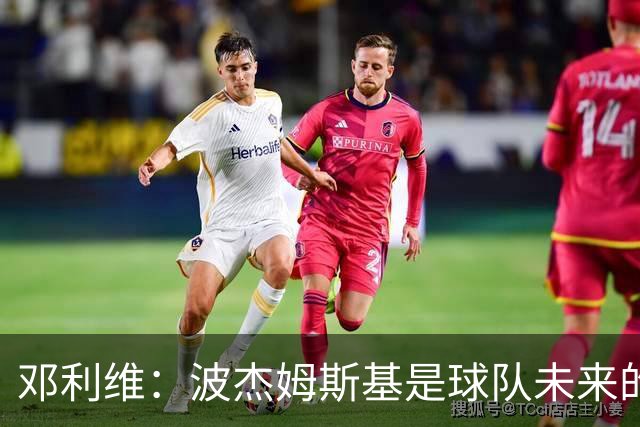 邓利维：波杰姆斯基是球队未来的关键元素，我们会尽快续约他